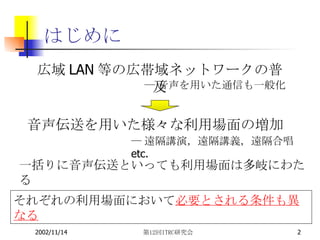 はじめに 広域 LAN 等の広帯域ネットワークの普及 ― 音声を用いた通信も一般化 音声伝送を用いた様々な利用場面の増加 ― 遠隔講演，遠隔講義，遠隔合唱  etc. 一括りに音声伝送といっても利用場面は多岐にわたる それぞれの利用場面において 必要とされる条件も異なる 