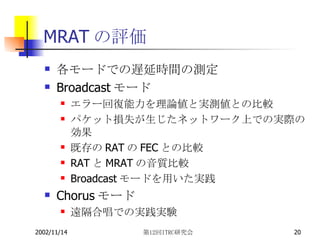 MRAT の評価 各モードでの遅延時間の測定 Broadcast モード エラー回復能力を理論値と実測値との比較 パケット損失が生じたネットワーク上での実際の効果 既存の RAT の FEC との比較 RAT と MRAT の音質比較 Broadcast モードを用いた実践 Chorus モード 遠隔合唱での実践実験 