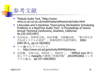 参考文献 “ Robust Audio Tool, ”http://www-mice.cs.ucl.ucl.ac.uk/multimedia/software/rat/index.html I.Kouvelas and V.Hardman,”Overcoming Workstation Scheduling Problems in a RealTime Audio Tool”, in Proceedings of Usenix Annual Technical Conference, Anaheim, California. Pp.235-242(1997) 岸田崇志，河野英太郎，前田香織，天野橘太郎，“多目的な音声伝送システムの設計”，情報処理学会研究報告， 2002-DSM-26-3,, pp.13-18(2002) マメ de がんすプロジェクト， http://www.csi.ad.jp/activity/MAMEdeGansu 近堂徹，大塚玉記，西村浩二，相原玲二，“ MPEG2 over IP 伝送システム mpeg2ts の開発と性能評価” ,DICOMO2002 シンポジウム論文， pp.157-160(2002) 