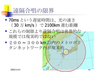 遠隔合唱の限界 70msという遅延時間は、光の速さ（30万km/s）で2100km進む距離 これらの制限より遠隔合唱は世界的な規模では現実的ではない ２００~３００km以内のメトロポリタンネットワーク内が現実的 