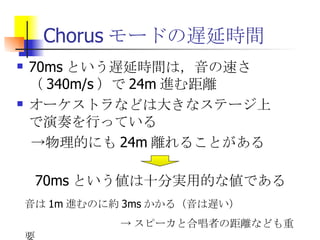 Chorusモードの遅延時間 70msという遅延時間は，音の速さ（340m/s）で24m進む距離 オーケストラなどは大きなステージ上で演奏を行っている 　->物理的にも24m離れることがある 70ms という値は十分実用的な値である 音は 1m 進むのに約 3ms かかる（音は遅い） -> スピーカと合唱者の距離なども重要 
