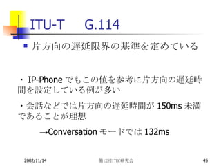 ITU-T　G.114 片方向の遅延限界の基準を定めている ・ IP-Phone でもこの値を参考に片方向の遅延時間を設定している例が多い ・会話などでは片方向の遅延時間が 150ms 未満であることが理想 -> Conversation モードでは 132ms 