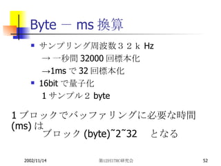 Byte － ms 換算 サンプリング周波数３２ｋ Hz ->一秒間32000回標本化 ->1msで32回標本化 16bit で量子化 1サンプル２byte ブロック (byte)÷2÷32 　となる 1 ブロックでバッファリングに必要な時間 (ms) は 
