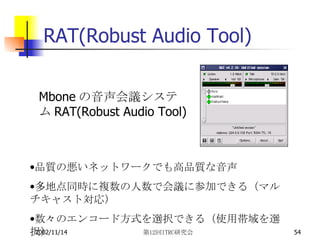 RAT(Robust Audio Tool) Mbone の音声会議システム RAT(Robust Audio Tool) 品質の悪いネットワークでも高品質な音声 多地点同時に複数の人数で会議に参加できる（マルチキャスト対応） 数々のエンコード方式を選択できる（使用帯域を選択） 