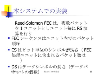 FECシーケンスはユニット内でのパケット順序 CSはビット単位のシンボルの長さ（FEC処理ユニットに含まれるパケット数は　　　　） DSはデータシンボルの長さ（データパケットの個数） 本システムでの実装 Reed-Solomon FEC は，複数パケットを 1 ユニットとしユニット毎に RS 演算を行う 