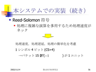 本システムでの実装（続き） Reed-Solomon符号 処理に複雑な演算を多用するため処理速度がネック 処理速度，処理遅延，処理の簡単化を考慮 1 シンボル 4 ビット (CS=4) 　->パケット 15 個 ( 　　　　　 ) が 1 ユニット 