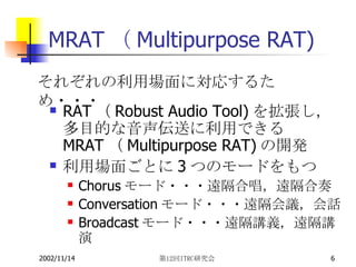 MRAT（Multipurpose RAT) RAT （ Robust Audio Tool) を拡張し，多目的な音声伝送に利用できる MRAT （ Multipurpose RAT) の開発 利用場面ごとに 3 つのモードをもつ Chorus モード・・・遠隔合唱，遠隔合奏 Conversation モード・・・遠隔会議，会話 Broadcast モード・・・遠隔講義，遠隔講演 それぞれの利用場面に対応するため・・・ 