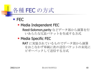 各種FECの方式 FEC Media Independent FEC Reed-Solomon,parityなどデータ部から演算を行いあらたな冗長パケットを生成する方式 Media Specific FEC RATに実装されているものでデータ部から演算をおこなわず単純に次の送信パケットの末尾にピギーバックして送信する方式 