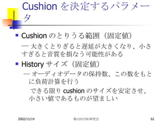 Cushionを決定するパラメータ Cushion のとりうる範囲（固定値） ― 大きくとりぎると遅延が大きくなり、小さすぎると音質を損なう可能性がある History サイズ（固定値） ― オーディオデータの保持数、この数をもとに負荷計算を行う 　できる限り cushion のサイズを安定させ、小さい値であるものが望ましい 