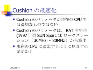 Cushionの最適化 Cushion のパラメータが現在の CPU では適切なものではない Cushion のパラメータは、 RAT 開発時 (1997 ）の SUN Sparc 10 ワークステーション（ 30MHz ～ 80MHz ）から算出 現在の CPU に適応するように見直す必要がある 