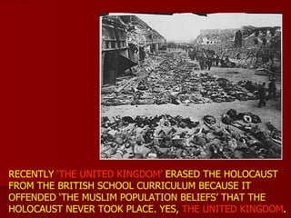 RECENTLY  ‘THE UNITED KINGDOM’  ERASED THE HOLOCAUST FROM THE BRITISH SCHOOL CURRICULUM BECAUSE IT OFFENDED ‘THE MUSLIM POPULATION BELIEFS’ THAT THE HOLOCAUST NEVER TOOK PLACE. YES,  THE UNITED KINGDOM . 