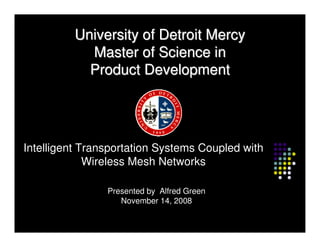 University of Detroit Mercy
            Master of Science in
            Product Development




Intelligent Transportation Systems Coupled with
             Wireless Mesh Networks

                Presented by Alfred Green
                Presented by Alfred Green
                   November 14, 2008
                   November 14, 2008
 
