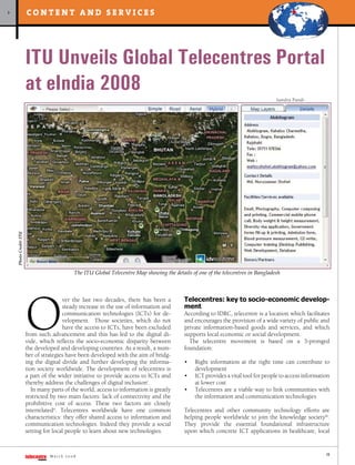content and services
>




                        ITU Unveils Global Telecentres Portal
                        at eIndia 2008
                                                                                                                                    Sandra Pandi
    Photo Credit: ITU




                                             The ITU Global Telecentre Map showing the details of one of the telecentres in Bangladesh




                        O
                                                                                            Telecentres: key to socio-economic develop-
                                        ver the last two decades, there has been a
                                                                                            ment
                                        steady increase in the use of information and
                                        communication technologies (ICTs) for de-           According to IDRC, telecentre is a location which facilitates
                                        velopment. Those societies, which do not            and encourages the provision of a wide variety of public and
                                        have the access to ICTs, have been excluded         private information-based goods and services, and which
                        from such advancement and this has led to the digital di-           supports local economic or social development.
                        vide, which reflects the socio-economic disparity between             The telecentre movement is based on a 3-pronged
                        the developed and developing countries. As a result, a num-         foundation:
                        ber of strategies have been developed with the aim of bridg-
                        ing the digital divide and further developing the informa-          •    Right information at the right time can contribute to
                        tion society worldwide. The development of telecentres is                development
                        a part of the wider initiative to provide access to ICTs and        •    ICT provides a vital tool for people to access information
                        thereby address the challenges of digital inclusioni.                    at lower cost
                           In many parts of the world, access to information is greatly     •    Telecentres are a viable way to link communities with
                        restricted by two main factors: lack of connectivity and the             the information and communication technologies
                        prohibitive cost of access. These two factors are closely
                        interrelatedii. Telecentres worldwide have one common               Telecentres and other community technology efforts are
                        characteristics: they offer shared access to information and        helping people worldwide to join the knowledge societyiii.
                        communication technologies. Indeed they provide a social            They provide the essential foundational infrastructure
                        setting for local people to learn about new technologies.           upon which concrete ICT applications in healthcare, local


                                                                                                                                                         17
                                  March 2008
 