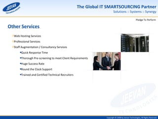 Other Services Web Hosting Services Professional Services Staff Augmentation / Consultancy Services Quick Response Time Thorough Pre-screening to meet Client Requirements Huge Success Rate Round the Clock Support  Trained and Certified Technical Recruiters 