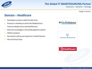 Domain – Healthcare Developed a product called Provider Zone Presence in Healthcare clients like MedSolutions, Fresenius Medical Care and HealthStream Extensive knowledge in Clinical Management System HIPAA Complaint Consultants with proven Expertise in Health Domain HIS and Clinical Suite 
