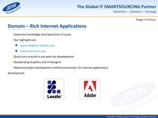 Domain – Rich Internet Applications Extensive knowledge and Experience in Laszlo Our highlights are www.tangotax.hrblock.com www.endracism.org Quick turn-around in any web-site development Outstanding Graphics and UI Designer Matured project development method exclusively  for Internet applications development 
