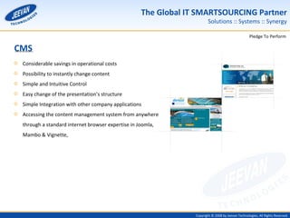 Considerable savings in operational costs Possibility to instantly change content Simple and Intuitive Control Easy change of the presentation’s structure Simple Integration with other company applications Accessing the content management system from anywhere through a standard internet browser expertise in Joomla, Mambo & Vignette, CMS 