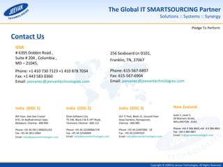 Contact Us India  (ODC 1)   9th Floor, Gee Gee Crystal  # 91, Dr.Radhakrishnan Salai, Mylapore, Chennai - 600 004.  Phone: +91 44 2811 6960/61/62  Fax: +91 44 2811 6964  Email:  [email_address]   India  (ODC 2)   Elnet Software City  TS-140, Block 2 & 9, CPT Road,  Taramani, Chennai - 600 113.  Phone: +91 44 22540006/7/8  Fax: +91 44 22540009  Email:  [email_address]   India  (ODC 3) DLF IT Park, Block 1C, Ground Floor  Sivaji Gardens, Ramapuram, Chennai - 600 089.  Phone: +91 44 22497000 - 18  Fax : +91 44 22497019 Email:  [email_address] USA  # 6395 Dobbin Road ,  Suite # 204 , Columbia , MD – 21045,  Phone: +1 410 730 7123 +1 410 878 7034  Fax: +1 443 583 0360 Email:  [email_address] New Zealand   Suite 1, Level 3,  50 Manners Street, WELLINGTON - 6142. Phone: +64 4 384 4843,+64  4 4 384 4841 Fax: +64 4 384 4847 Email:  [email_address] 256 Seaboard Ln D101,   Franklin, TN, 37067   Phone:  615-567-6897   Fax:  615-567-6904 Email:  [email_address] 