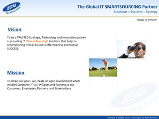 Vision To be a TRUSTED Strategic, Technology and Innovation partner in providing IT  “Smart-Sourcing”  solutions that helps in accomplishing overall business effectiveness and mutual SUCCESS. Mission To attain our goals, we create an agile environment which enables Creativity, Trust, Wisdom and Fairness to our Customers, Employees, Partners  and Stakeholders. 