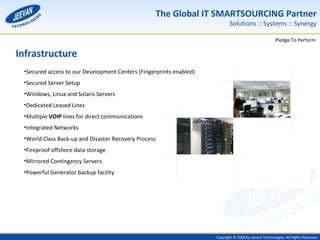 Infrastructure Secured access to our Development Centers (Fingerprints enabled) Secured Server Setup Windows, Linux and Solaris Servers Dedicated Leased Lines Multiple  VOIP  lines for direct communications Integrated Networks World Class Back-up and Disaster Recovery Process Fireproof offshore data storage Mirrored Contingency Servers Powerful Generator backup facility 
