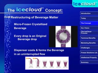 Dispenser cools & forms the Beverage in an uninterrupted flow  The  Concept: Micro-Frozen Crystallized Beverage Every drop is an Original Beverage drop Introduction Today The Concept Our Vision The IceCloud  Process Technical Benefits Marketing Benefits Challenges Freeze Solutions Ltd. Intellectual Property Summary Restructuring of Beverage Matter 
