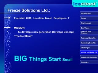 BIG  Things Start  Small Founded: 2000,  Location: Israel,  Employees: 7 Freeze Solutions Ltd.: MISSION: To develop a new generation Beverage Concept,  “ The Ice Cloud” Introduction Today The Concept Our Vision The IceCloud  Process Technical Benefits Marketing Benefits Challenges Freeze Solutions Ltd. Intellectual Property Summary 