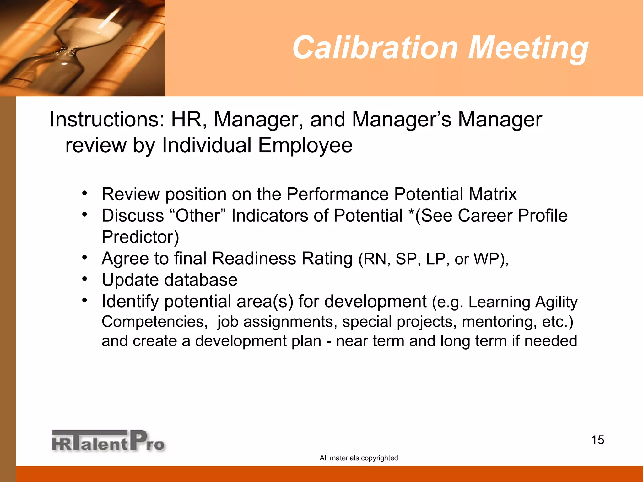 Calibration Meeting All materials copyrighted Instructions: HR, Manager, and Manager’s Manager review by Individual Employee Review position on the Performance Potential Matrix Discuss “Other” Indicators of Potential *(See Career Profile Predictor) Agree to final Readiness Rating  (RN, SP, LP, or WP),  Update database Identify potential area(s) for development  (e.g. Learning Agility Competencies,  job assignments, special projects, mentoring, etc.) and create a development plan - near term and long term if needed 