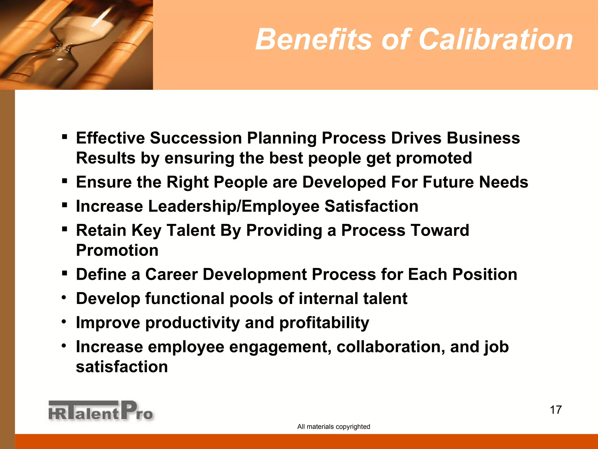 Benefits of Calibration Effective Succession Planning Process Drives Business Results by ensuring the best people get promoted Ensure the Right People are Developed For Future Needs Increase Leadership/Employee Satisfaction Retain Key Talent By Providing a Process Toward Promotion Define a Career Development Process for Each Position Develop functional pools of internal talent Improve productivity and profitability Increase employee engagement, collaboration, and job satisfaction All materials copyrighted 