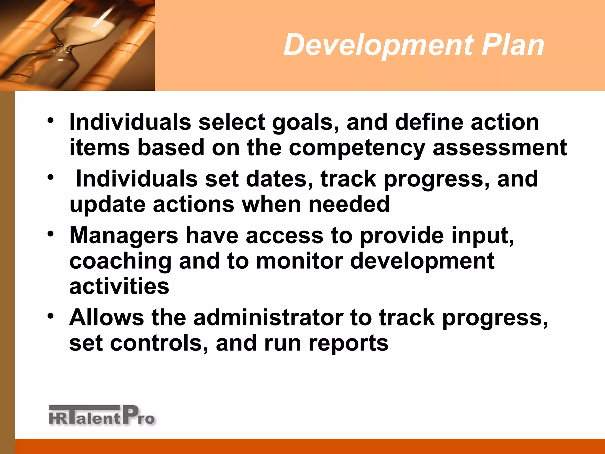 Development Plan Individuals select goals, and define action items based on the competency assessment Individuals set dates, track progress, and update actions when needed Managers have access to provide input, coaching and to monitor development activities Allows the administrator to track progress, set controls, and run reports 