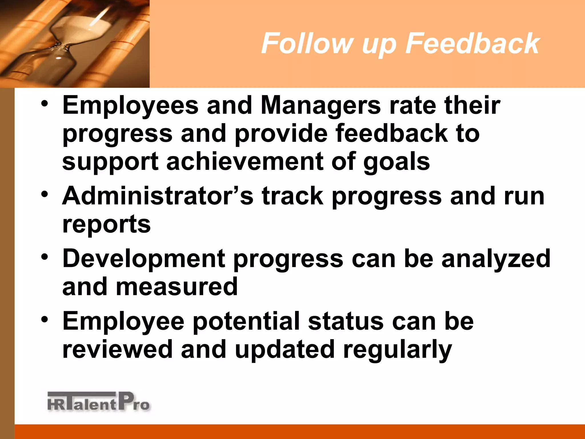 Follow up Feedback Employees and Managers rate their progress and provide feedback to support achievement of goals Administrator’s track progress and run reports Development progress can be analyzed and measured Employee potential status can be reviewed and updated regularly 