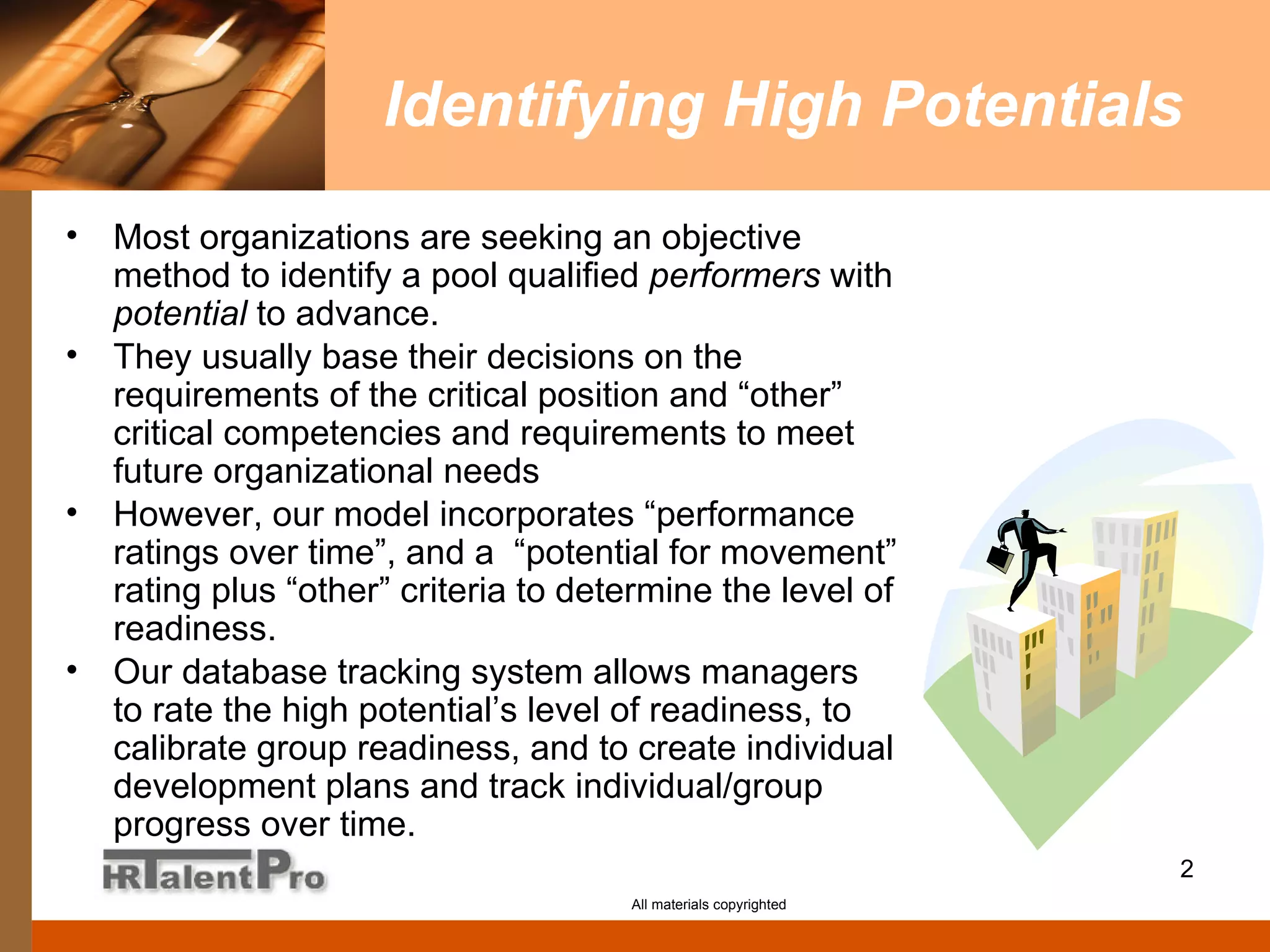Identifying High Potentials Most organizations are seeking an objective method to identify a pool qualified  performers  with  potential  to advance.  They usually base their decisions on the requirements of the critical position and “other” critical competencies and requirements to meet future organizational needs However, our model incorporates “performance ratings over time”, and a  “potential for movement” rating plus “other” criteria to determine the level of readiness.  Our database tracking system allows managers to rate the high potential’s level of readiness, to calibrate group readiness, and to create individual development plans and track individual/group progress over time.  All materials copyrighted 