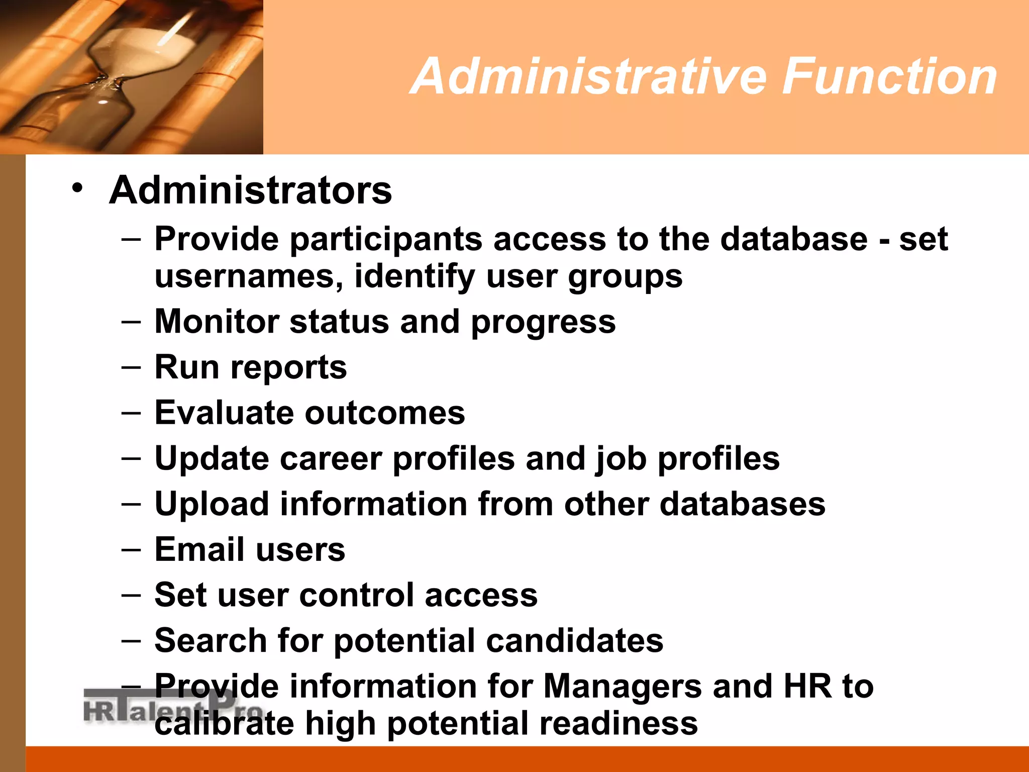 Administrative Function Administrators  Provide participants access to the database - set usernames, identify user groups Monitor status and progress Run reports Evaluate outcomes Update career profiles and job profiles Upload information from other databases Email users Set user control access Search for potential candidates Provide information for Managers and HR to calibrate high potential readiness 