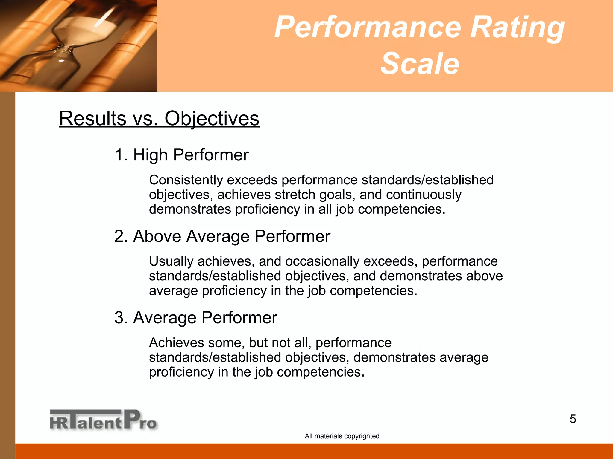 Performance Rating Scale All materials copyrighted 1. High Performer Consistently exceeds performance standards/established objectives, achieves stretch goals, and continuously demonstrates proficiency in all job competencies. 2. Above Average Performer Usually achieves, and occasionally exceeds, performance standards/established objectives, and demonstrates above average proficiency in the job competencies. 3. Average Performer Achieves some, but not all, performance standards/established objectives, demonstrates average proficiency in the job competencies . Results vs. Objectives 