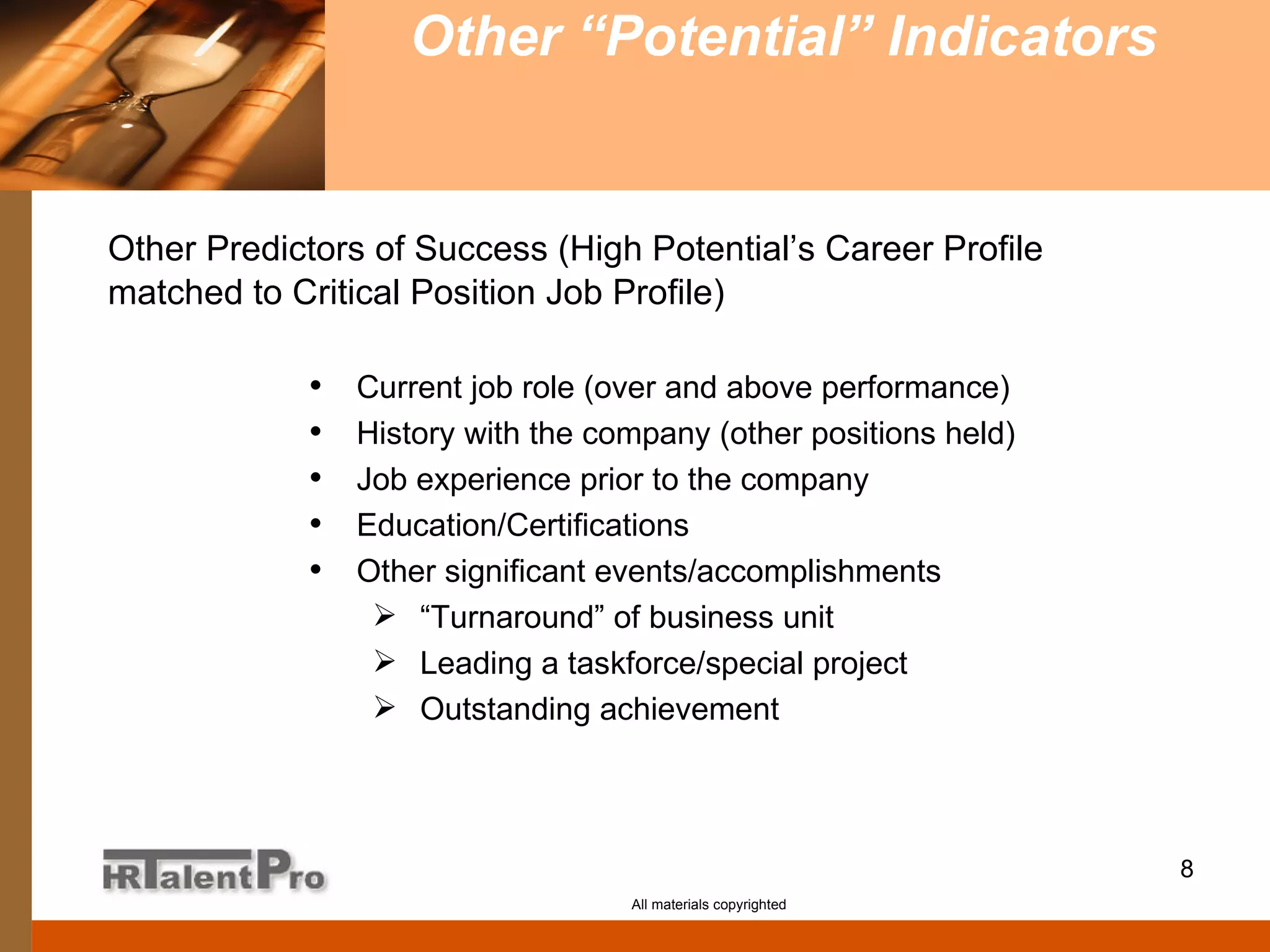 Other “Potential” Indicators   All materials copyrighted Current job role (over and above performance) History with the company (other positions held) Job experience prior to the company Education/Certifications Other significant events/accomplishments “ Turnaround” of business unit Leading a taskforce/special project Outstanding achievement Other Predictors of Success (High Potential’s Career Profile   matched to Critical Position Job Profile) 
