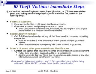 ID Theft Victims: Immediate Steps If you’ve lost personal information or identification, or if it has been stolen from you, taking certain steps quickly can minimize the potential for identity theft. Financial Accounts. Close Accounts, like credit cards and bank accounts. Open new accounts and place passwords on them Avoid using mother’s maiden name, birth date, last four digits of SSNO or your phone number or a series of consecutive numbers. Social Security Number. Call Toll-Free fraud number of any of the 3 nationwide consumer reporting companies Place an Initial Fraud Alert (shown later in this presentation) on your credit reports Alert can stop someone from opening new credit accounts in your name. Driver’s License / other government-issued identification. Contact the agency that issued the license or other identification document Follow their procedures to cancel and to get a replacement Ask the agency to flag your file so that no one else can get a license or any other information document from them in your name. Once you’ve taken precautions, watch for signs that your info is being misused.  STAY ALERT...shown later in this presentation 
