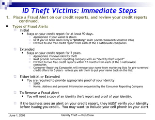 ID Theft Victims: Immediate Steps 1.  Place a Fraud Alert on our credit reports, and review your credit reports  continued.   Types of Fraud Alerts Initial Stays on your credit report for at least 90 days.  Appropriate if your wallet is stolen Or if you’ve been taken in by a “ phishing ” scam (userid/password/sensitive info) Entitled to one free credit report from each of the 3 nationwide companies Extended Stays on your credit report for 7 years. Appropriate if known identity theft Must provide consumer reporting company with an “identity theft report” Entitled to two free credit reports within 12 months from each of the 3 nationwide companies Consumer Reporting Companies will remove your name from marketing lists for pre-screened credit offers for 5 years – unless you ask them to put your name back on the list. Either Initial or Extended You are required to provide appropriate proof of your identity SSNO Name, Address and personal information requested by the Consumer Reporting Company To Remove a Fraud Alert You will need a copy of an identity theft report and proof of your identity. If the business sees an alert on your credit report, they MUST verify your identity before issuing you credit.  You may want to include your cell phone on your alert 