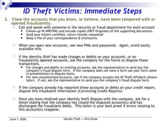 ID Theft Victims: Immediate Steps 2.  Close the accounts that you know, or believe, have been tampered with or opened fraudulently. Call and speak with someone in the security or fraud department for each account Follow-up IN WRITING and include copies (NOT Originals) of the supporting documents. Send your letters certified, return receipt requested Keep a file of your correspondence & enclosures. When you open new accounts, use new PINs and passwords.  Again, avoid easily available info. If the identity thief has made charges or debits on your accounts, or on fraudulently opened accounts, ask the company for the forms to dispute those transactions. For charges and debits on existing accounts, ask the representative to send you the company’s fraud dispute form.  If the company does not have a form use your form (later in presentation) to dispute items. For new unauthorized accounts, ask if the company accepts the ID Theft Affidavit (shown later).  If not, ask the representative to send you the company’s fraud dispute form. If the company already has reported these accounts or debts on your credit report, dispute this fraudulent information (Correcting Credit Reports) Once you have resolved your identity theft dispute with the company, ask for a letter stating that the company has closed the disputed account(s) and has discharged the fraudulent debts.  This letter is your best proof if errors relating to this account(s) reappear. 