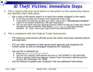 ID Theft Victims: Immediate Steps 3.  File a report with your local police or the police in the community where the identity theft took place. Get a copy of the police report or at least the number assigned to the report. It can help you deal with creditors who need proof of the crime. If the police are reluctant to take your report, ask to file a “ Miscellaneous Incidents ” report or try another jurisdiction, like your state police. You can also check with your Attorney General’s Office to find out if state law requires the police to take an Identity Theft Report.  www.naag.org  lists state Attorney Generals.  Or  http://www.jud.ct.gov/lawlib/Law/identitytheft.htm 4.  File a complaint with the Federal Trade Commission. FTC helps law enforcement officials across the nation track down identity thieves and stop them. FTC can refer complaints to other government agencies and companies for further action as well as investigate companies for violations.  You can file a complaint by: Online at  www.consumer.gov/idtheft Call the FTC’s Identity Theft Hotline toll-free at 1-877-IDTHEFT (1-877-438-4338) Write to Identity Theft Clearinghouse, Federal Trade Commission, 600 Pennsylvania Avenue, NW, Washington, DC  20580 Call the Hotline to update your complaint with any additional information. 