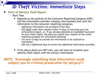 ID Theft Victims: Immediate Steps Parts of Identity Theft Report Part Two Depends on the policies of the Consumer Reporting Company (CRC) and the information provider company (the business that sent the information to the consumer reporting company).  Additional information not provided in Part One CRC  MUST  make their request within 15 days of receiving your law enforcement report, or, if you already obtained an extended fraud alert on your credit report, the date you submit your request to the credit reporting company for information blocking. You have 15 days to provide the information or be rejected as incomplete. CRC has 5 additional days to review the additional information provided. If the above dates are NOT met, you will have to resubmit your identity theft report with the correct information. NOTE:  Knowingly submitting false information could subject you to criminal prosecution for perjury!!! 