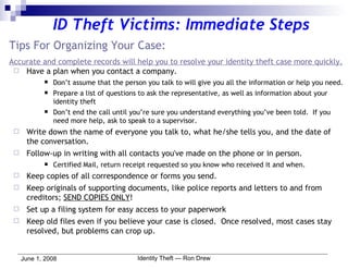 Tips For Organizing Your Case: Accurate and complete records will help you to resolve your identity theft case more quickly. Have a plan when you contact a company. Don’t assume that the person you talk to will give you all the information or help you need. Prepare a list of questions to ask the representative, as well as information about your identity theft Don’t end the call until you’re sure you understand everything you’ve been told.  If you need more help, ask to speak to a supervisor. Write down the name of everyone you talk to, what he/she tells you, and the date of the conversation. Follow-up in writing with all contacts you've made on the phone or in person. Certified Mail, return receipt requested so you know who received it and when. Keep copies of all correspondence or forms you send. Keep originals of supporting documents, like police reports and letters to and from creditors;  SEND COPIES ONLY ! Set up a filing system for easy access to your paperwork Keep old files even if you believe your case is closed.  Once resolved, most cases stay resolved, but problems can crop up. ID Theft Victims: Immediate Steps 