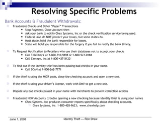 Bank Accounts & Fraudulent Withdrawals: Fraudulent Checks and Other “Paper” Transactions Stop Payment, Close Account then Ask your bank to notify Chex Systems, Inc or the check verification service being used. Federal laws do NOT protect your losses, but some states do Most states hold the bank responsible for losses. State will hold you responsible for the forgery if you fail to notify the bank timely. To Request Notification to Retailers who use their databases not to accept your checks Call TeleCheck at 1-800-710-9898 or 1-800-927-0188 Call Certegy, Inc at 1-800-437-5120 To find out if the identity thief has been passing bad checks in your name. Call SCAN at 1-800-262-7771 If the thief is using the MICR code, close the checking account and open a new one. If the thief is using your driver’s license, work with DMV to get a new one. Dispute any bad checks passed in your name with merchants to prevent collection actions Fraudulent NEW Accounts (trouble opening a new checking because identity thief is using your name) Chex Systems, Inc produces consumer reports specifically about checking accounts. Chex Systems, Inc  1-800-428-9623;  www.chexhelp.com Resolving Specific Problems 