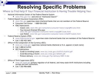 Where to Find Help If Your Financial Institution Is Having Trouble Helping You: National Information Center of the Federal Reserve System www.ffiec.gov/nic/  and click on “Institution Search” Federal Deposit Insurance Corporation (FDIC) www.fdic.gov  supervises state-chartered banks that are not members of the Federal Reserve Consumer Call Center  1-800-934-3342 FDIC Publications Classic cons  www.fdic.gov/consumers/consumer/news/cnsprg98/cons.html Your Account Drained Who pays  www.fdic.gov/consumers/consumer/news/cnsprg98/crook.html Lost Wallet  www.fdic.gov/consumers/consumer/news/cnfall97/wallet.html Federal Reserve System (FED)  www.federalreserve.gov   supervises state-chartered banks that are members of the Federal Reserve Call 1-202-452-3693 Office of the Comptroller of the Currency (OCC) www.occ.treas.gov   supervises national banks (National or N.A. appears in bank name) Call 1-800-613-6743 OCC Publications Guide to Avoiding Losses  www.occ.treas.gov/chckfrd/chckfrd.pdf Avoid Becoming a Victim  www.occ.treas.gov/idtheft.pdf Pretext Advisory  www.occ.treas.gov/ftp/advisory/2001-4.doc Office of Thrift Supervision (OTS) www.ots.treas.gov  primary regulator of all federal, and many state thrift institutions including savings and loan institutions. Call 1-202-906-6000 Resolving Specific Problems 
