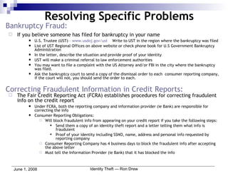 Bankruptcy Fraud: If you believe someone has filed for bankruptcy in your name U.S. Trustee (UST) –  www.usdoj.gov/ust   Write to UST in the region where the bankruptcy was filed List of UST Regional Offices on above website or check phone book for U.S Government Bankruptcy Administration In the letter, describe the situation and provide proof of your identity UST will make a criminal referral to law enforcement authorities You may want to file a complaint with the US Attorney and/or FBI in the city where the bankruptcy was filed. Ask the bankruptcy court to send a copy of the dismissal order to each  consumer reporting company, if the court will not, you should send the order to each. Correcting Fraudulent Information in Credit Reports: The Fair Credit Reporting Act (FCRA) establishes procedures for correcting fraudulent info on the credit report  Under FCRA, both the reporting company and information provider (ie Bank) are responsible for correcting the info Consumer Reporting Obligations: Will block fraudulent info from appearing on your credit report if you take the following steps: Send them a copy of an identity theft report and a letter telling them what info is fraudulent Proof of your identity including SSNO, name, address and personal info requested by reporting company Consumer Reporting Company has 4 business days to block the fraudulent info after accepting the above letter Must tell the Information Provider (ie Bank) that it has blocked the info Resolving Specific Problems 