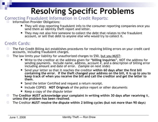 Correcting Fraudulent Information in Credit Reports: Information Provider Obligations: They will stop reporting fraudulent info to the consumer reporting companies once you send them an identity theft report and letter.  They may not also hire someone to collect the debt that relates to the fraudulent account, or sell that debt to anyone else who would try to collect it. Credit Cards: The Fair Credit Billing Act establishes procedures for resolving billing errors on your credit card accounts, including fraudulent charges. The law limits your liability for unauthorized charges to $50,  but you MUST : Write to the creditor at the address given for “ billing inquiries ”, NOT the address for sending payments.  Include name, address, account #, and a description of billing error including amount and date of error.  (Sample on next slide) Send your letter so that it reaches the creditor  within 60 days after the first bill containing the error .  If the theft changed your address on the bill, it is up to you to keep track of when you receive the bill and call the creditor and get the letter to them . Send the letter Certified and request a return receipt. Include COPIES  NOT Originals  of the police report or other documents Keep a copy of the dispute letter The  Creditor MUST acknowledge your complaint in writing within 30 days after receiving  it,  unless the problem has been resolved . The Creditor  MUST resolve the dispute within 2 billing cycles (but not more than 90 days )  Resolving Specific Problems 