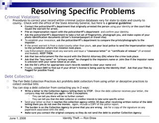 Criminal Violations: Procedures to correct your record within criminal justice databases vary for state to state and county to county.  Check with the office of the State Attorney General, but here is a  general guideline : Contact the police/sheriff’s department that originally arrested the person  using your identity  or the court that issued the warrant for arrest. File an impersonation report with the police/sheriff’s department   and confirm your identity Ask the police/sheriff’s department to take a full set of fingerprints, photograph you, and make copies of your photo identification documents (driver’s license/passport or travel visa) To establish your innocence,  ask the police/sheriff’s department to compare the prints/photographs to the imposter .  If the arrest warrant is from a state/county other than yours,  ask your local police to send the impersonation report to the jurisdiction where the violation took place. Law Enforcement should recall any warrants and issue a “ clearance letter” or “certificate of release ” (if arrested and booked).  KEEP THEM . Ask that law enforcement file the record with the District Attorney (DA) where the crime took place . Ask that the “key name” or “primary name” be changed to the impostors name or John Doe if the impostor name is unknown with your name noted as an alias. Ask the DA’s office for appropriate court records needed to clear your name  and Finally,  contact DMV to find out if your driver’s license is being used by the Identity thief .  Ask that your files by flagged for possible fraud. Debt Collectors: The Fair Debt Collection Practices Act prohibits debt collectors from using unfair or deceptive practices to collect overdue bills  You can stop a debt collector from contacting you in 2 ways: Write a letter to the Collection Agency telling them to STOP .  Once the debt collector receives your letter, the company  may not contact you again – with 2 exceptions . They  can tell you there will be no further contact They  can tell you that the debt collector or creditor intends to take some specific action Send your letter so that it  reaches the collection agency within 30 days after receiving written notice of the debt   telling them you do not owe the monies .  Again, include a COPY of the police report. The burden is on the Collection Agency to prove that you are wrong .  Ask for a copy of the signature on any paperwork associated with the debt. Make sure you contact the original company so they do not send the debt to another Collection Agency Resolving Specific Problems 