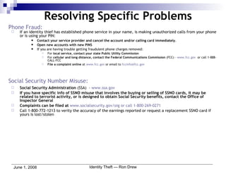 Phone Fraud: If an identity thief has established phone service in your name, is making unauthorized calls from your phone or is using your PIN: Contact your service provider and cancel the account and/or calling card immediately . Open new accounts with new PINS If you are having trouble getting fraudulent phone charges removed: For  local service, contact your state Public Utility Commission For  cellular and long distance, contact the Federal Communications Commission  (FCC) –  www.fcc.gov   or call 1-888-CALL-FCC  File a complaint online  at  www.fcc.gov  or email to  [email_address] Social Security Number Misuse: Social Security Administration  (SSA)  –  www.ssa.gov If you have specific info of SSNO misuse that involves the buying or selling of SSNO cards, it may be related to terrorist activity, or is designed to obtain Social Security benefits, contact the Office of Inspector General Complaints can be filed at   www.socialsecurity.gov/oig  or call 1-800-269-0271 Call 1-800-772-1213 to verity the accuracy of the earnings reported or request a replacement SSNO card if yours is lost/stolen Resolving Specific Problems 