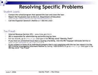 Student Loans: Contact the school/program that opened the loan and close the loan Report the fraudulent loan to the U.S. Department of Education  –  www.ed.gov/about/offices/list/oig/hotline.html?src = rt Call the Inspector General’s Hotline  at 1-800-MIS-USED Tax Fraud: Internal Revenue Service  (IRS) – www.treas.gov/irs/ci IRS is responsible for administering and enforcing tax laws . For tax records, go to  www.irs.gov  and type in the  IRS key word “Identity Theft” If you have an unresolved issue that is causing a hardship, visit the IRS Taxpayer Advocate Service  at  www.irs.gov/advocate or call 1-877-777-4778 If you suspect or know of an individual/company that is not complying with the tax law report it to the IRS Criminal Investigation Informant Hotline  by calling 1-800-8290433 or go to  www.irs.gov  and type in the  IRS key word “Tax Fraud” Resolving Specific Problems 