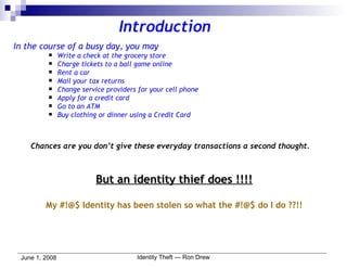 Introduction In the course of a busy day, you may Write a check at the grocery store Charge tickets to a ball game online Rent a car Mail your tax returns Change service providers for your cell phone  Apply for a credit card Go to an ATM Buy clothing or dinner using a Credit Card Chances are you don’t give these everyday transactions a second thought.   But an identity thief does !!!! My #!@$ Identity has been stolen so what the #!@$ do I do ??!! 