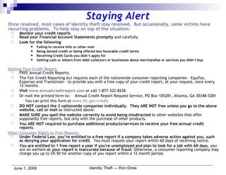 Staying Alert Once resolved, most cases of identity theft stay resolved.  But occasionally, some victims have recurring problems.  To help stay on top of the situation: Monitor your credit reports Read your Financial Account Statements promptly  and carefully Look for the following : Failing to receive bills or other mail Being denied credit or being offered less favorable credit terms Receiving Credit Cards you didn’t apply for Getting calls or letters from debt collectors or businesses about merchandise or services you didn’t buy Getting Your Credit Report: FREE Annual Credit Reports. The Fair Credit Reporting Act requires each of the nationwide consumer reporting companies – Equifax, Experian and TransUnion – to provide you with a free copy of your credit report, at your request, once every 12 months. Visit  www.annualcreditreport.com  or call 1-877-322-8228 Or mail the printed form to:  Annual Credit Report Request Service, PO Box 105281, Atlanta, GA 30348-5281 You can print this form at  www.ftc.gov/credit DO NOT contact the 3 nationwide companies individually .  They ARE NOT free unless you go to the above website, call or mail  as instructed above. MAKE SURE you spell the website correctly to avoid being misdirected  to other websites that offer supposedly free reports, but only with the purchase of other products. You ARE NOT required to purchase additional products/services to receive your free annual credit reports . Other Consumer Rights to Free Reports: Under Federal Law, you’re entitled to a free report if a company takes adverse action against you, such as denying your application for credit .  You must request your report within 60 days of receiving notice. You are entitled to 1 free report a year if you're unemployed and plan to look for a job with 60 days , you are on welfare  or your report is inaccurate because of fraud . Otherwise, a consumer reporting company may charge you up to $9.50 for another copy of you report within a 12 month period. 