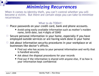 Minimizing Recurrences When it comes to identity theft, you can’t control whether you will become a victim.  But there are certain steps you can take to minimize recurrences: What to do TODAY: Place passwords on your credit card, bank and phone accounts. Avoid using easily available information such as mother’s maiden name, birth date, last 4 digits of SSNO Secure personal information in your home, especially if you have employed outside services or are having work done in your home Ask about information security procedures in your workplace or at businesses like doctor’s offices. Find out who has access to your personal information and verify that is handled securely Ask about the disposal procedures for your records Find out if the information is shared with anyone else, if so how is your information kept confidential 